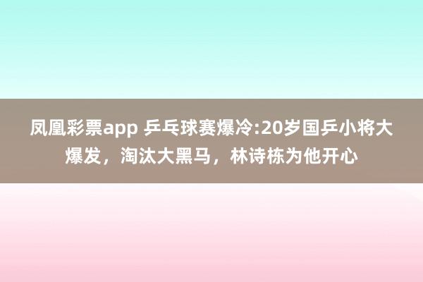 凤凰彩票app 乒乓球赛爆冷:20岁国乒小将大爆发,淘汰大黑马,林诗栋为他开心