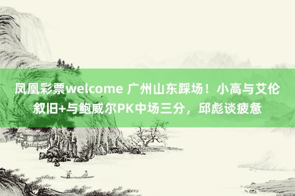 凤凰彩票welcome 广州山东踩场!小高与艾伦叙旧+与鲍威尔PK中场三分,邱彪谈疲惫