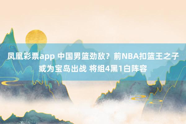 凤凰彩票app 中国男篮劲敌?前NBA扣篮王之子或为宝岛出战 将组4黑1白阵容