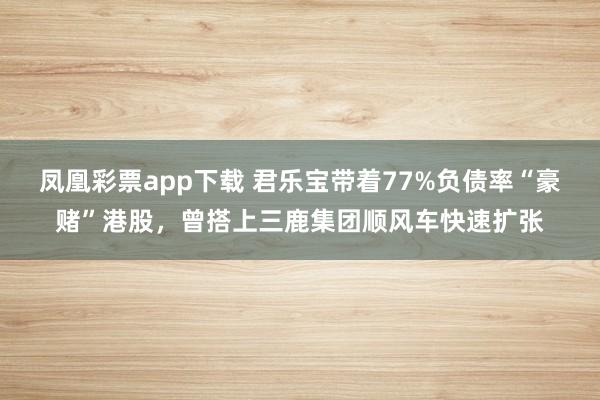 凤凰彩票app下载 君乐宝带着77%负债率“豪赌”港股，曾搭上三鹿集团顺风车快速扩张