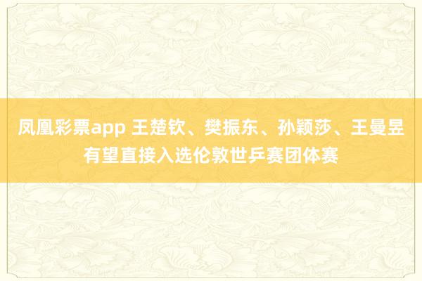 凤凰彩票app 王楚钦、樊振东、孙颖莎、王曼昱有望直接入选伦敦世乒赛团体赛