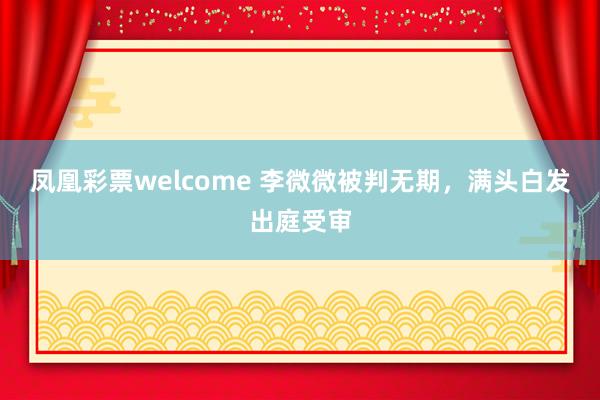凤凰彩票welcome 李微微被判无期，满头白发出庭受审