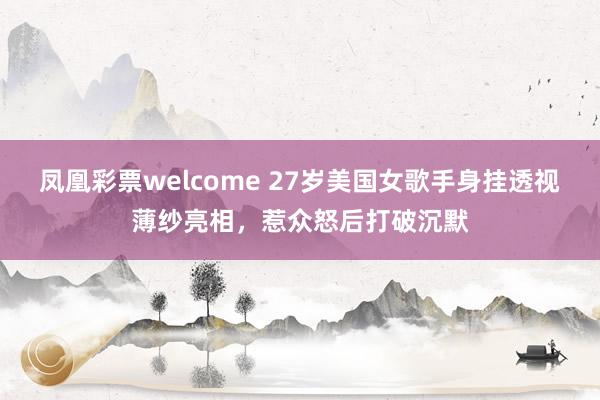 凤凰彩票welcome 27岁美国女歌手身挂透视薄纱亮相，惹众怒后打破沉默