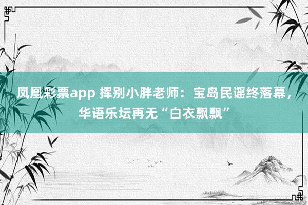 凤凰彩票app 挥别小胖老师：宝岛民谣终落幕，华语乐坛再无“白衣飘飘”