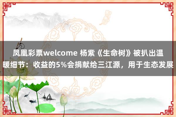 凤凰彩票welcome 杨紫《生命树》被扒出温暖细节：收益的5%会捐献给三江源，用于生态发展