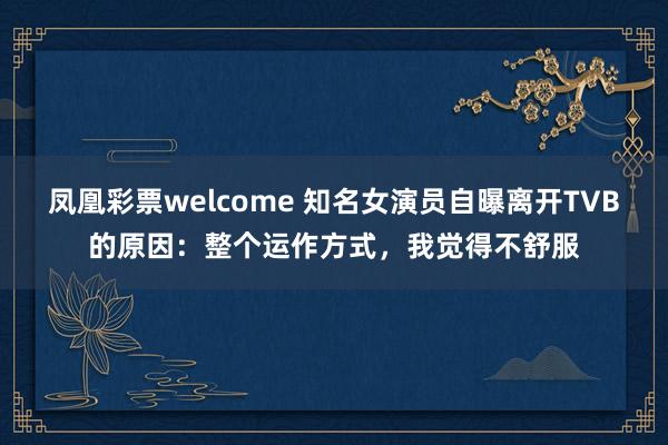 凤凰彩票welcome 知名女演员自曝离开TVB的原因：整个运作方式，我觉得不舒服