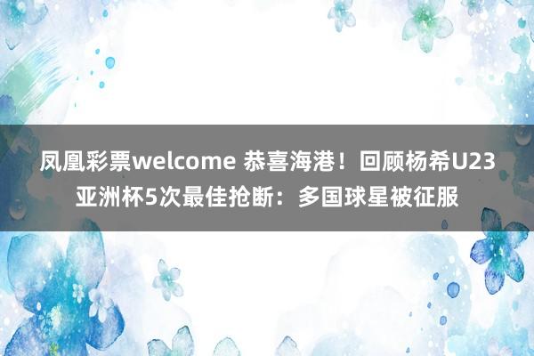 凤凰彩票welcome 恭喜海港！回顾杨希U23亚洲杯5次最佳抢断：多国球星被征服