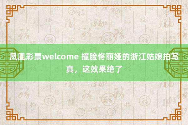 凤凰彩票welcome 撞脸佟丽娅的浙江姑娘拍写真，这效果绝了