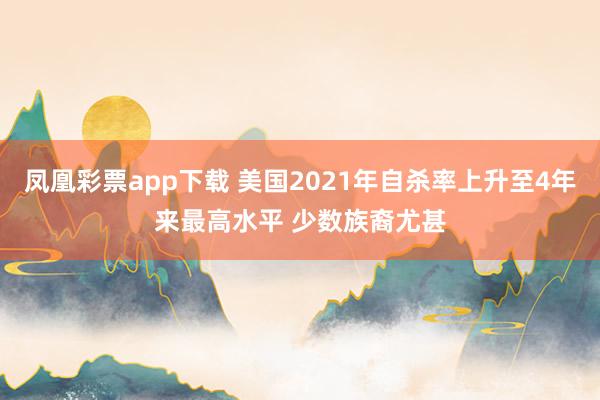 凤凰彩票app下载 美国2021年自杀率上升至4年来最高水平 少数族裔尤甚