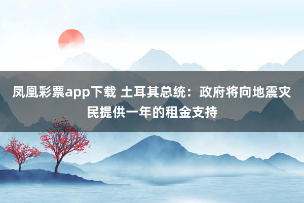 凤凰彩票app下载 土耳其总统：政府将向地震灾民提供一年的租金支持
