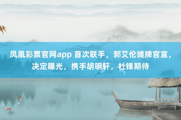 凤凰彩票官网app 首次联手，郭艾伦摊牌官宣，决定曝光，携手胡明轩，杜锋期待