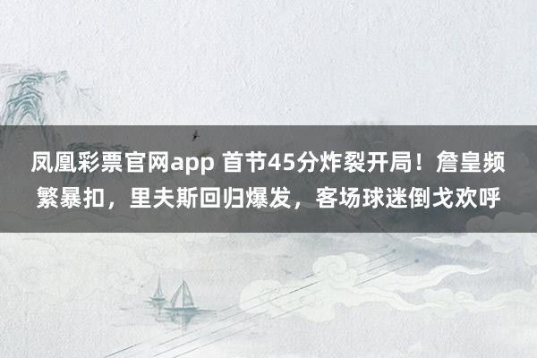 凤凰彩票官网app 首节45分炸裂开局！詹皇频繁暴扣，里夫斯回归爆发，客场球迷倒戈欢呼