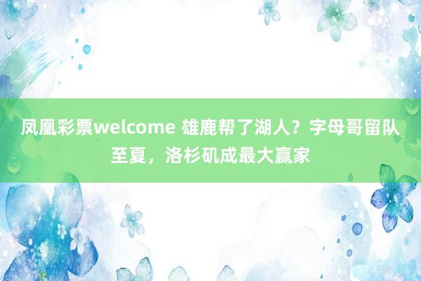凤凰彩票welcome 雄鹿帮了湖人？字母哥留队至夏，洛杉矶成最大赢家