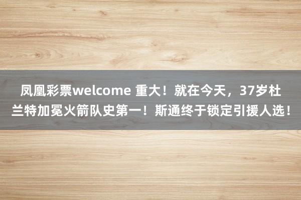 凤凰彩票welcome 重大！就在今天，37岁杜兰特加冕火箭队史第一！斯通终于锁定引援人选！