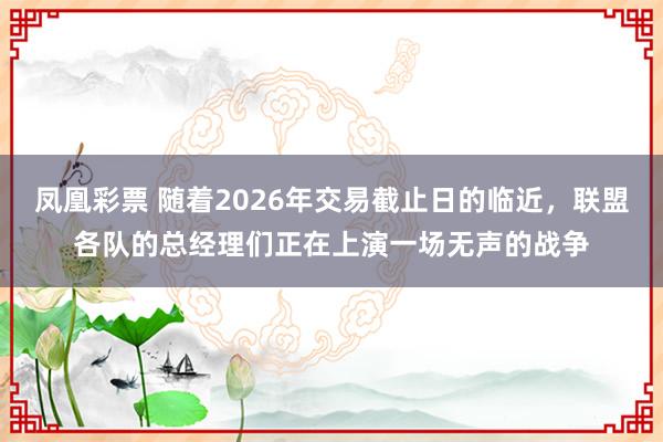 凤凰彩票 随着2026年交易截止日的临近，联盟各队的总经理们正在上演一场无声的战争