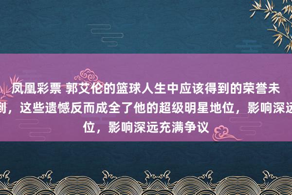凤凰彩票 郭艾伦的篮球人生中应该得到的荣誉未能全部得到，这些遗憾反而成全了他的超级明星地位，影响深远充满争议