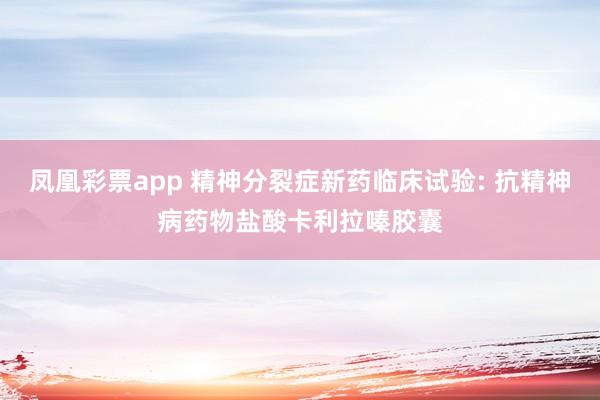 凤凰彩票app 精神分裂症新药临床试验: 抗精神病药物盐酸卡利拉嗪胶囊