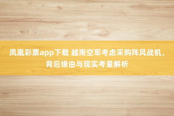 凤凰彩票app下载 越南空军考虑采购阵风战机，背后缘由与现实考量解析
