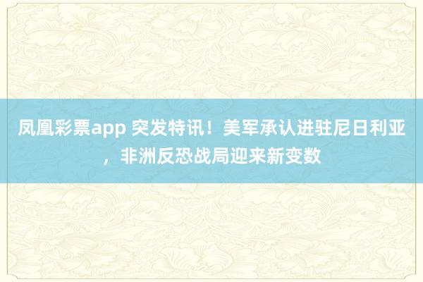 凤凰彩票app 突发特讯！美军承认进驻尼日利亚，非洲反恐战局迎来新变数