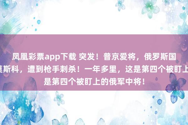 凤凰彩票app下载 突发！普京爱将，俄罗斯国防部中将在莫斯科，遭到枪手刺杀！一年多里，这是第四个被盯上的俄军中将！