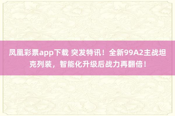 凤凰彩票app下载 突发特讯！全新99A2主战坦克列装，智能化升级后战力再翻倍！