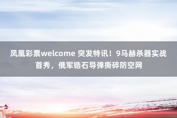 凤凰彩票welcome 突发特讯！9马赫杀器实战首秀，俄军锆石导弹撕碎防空网