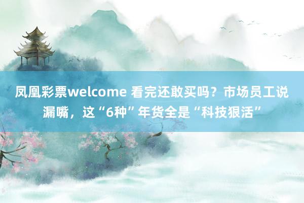凤凰彩票welcome 看完还敢买吗？市场员工说漏嘴，这“6种”年货全是“科技狠活”