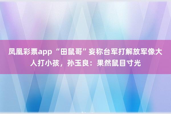 凤凰彩票app “田鼠哥”妄称台军打解放军像大人打小孩，孙玉良：果然鼠目寸光