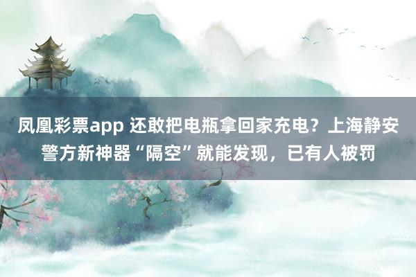 凤凰彩票app 还敢把电瓶拿回家充电？上海静安警方新神器“隔空”就能发现，已有人被罚