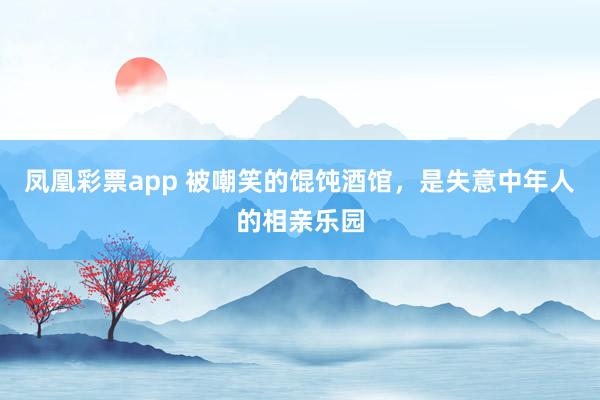 凤凰彩票app 被嘲笑的馄饨酒馆，是失意中年人的相亲乐园