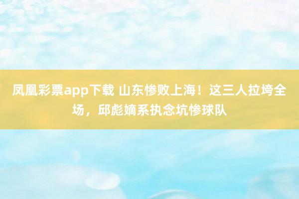 凤凰彩票app下载 山东惨败上海！这三人拉垮全场，邱彪嫡系执念坑惨球队