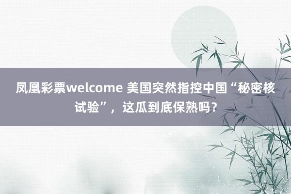 凤凰彩票welcome 美国突然指控中国“秘密核试验”，这瓜到底保熟吗？