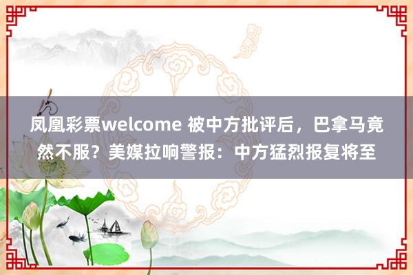 凤凰彩票welcome 被中方批评后，巴拿马竟然不服？美媒拉响警报：中方猛烈报复将至
