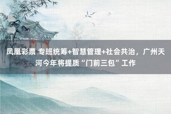 凤凰彩票 专班统筹+智慧管理+社会共治，广州天河今年将提质“门前三包”工作