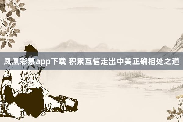 凤凰彩票app下载 积累互信走出中美正确相处之道