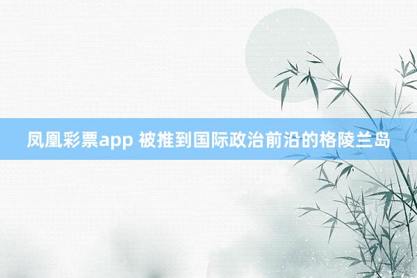 凤凰彩票app 被推到国际政治前沿的格陵兰岛