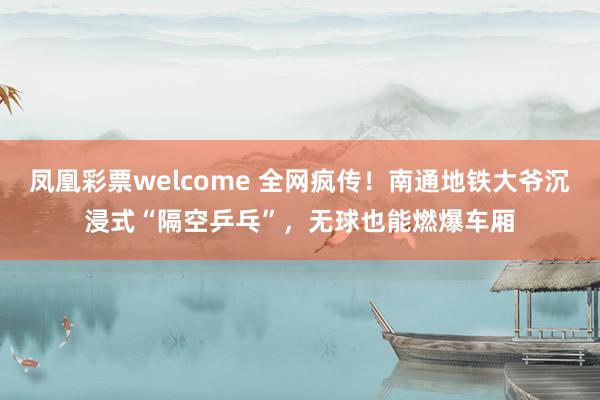 凤凰彩票welcome 全网疯传！南通地铁大爷沉浸式“隔空乒乓”，无球也能燃爆车厢