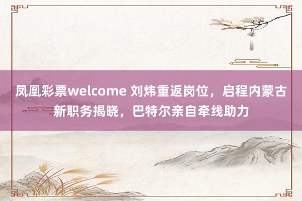 凤凰彩票welcome 刘炜重返岗位，启程内蒙古新职务揭晓，巴特尔亲自牵线助力