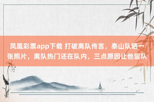 凤凰彩票app下载 打破离队传言，泰山队晒一张照片，离队热门还在队内，三点原因让他留队