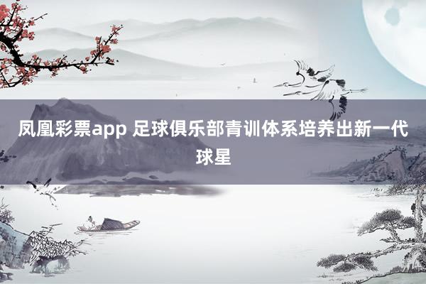 凤凰彩票app 足球俱乐部青训体系培养出新一代球星