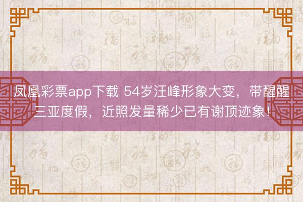凤凰彩票app下载 54岁汪峰形象大变，带醒醒三亚度假，近照发量稀少已有谢顶迹象！