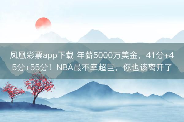 凤凰彩票app下载 年薪5000万美金，41分+45分+55分！NBA最不幸超巨，你也该离开了