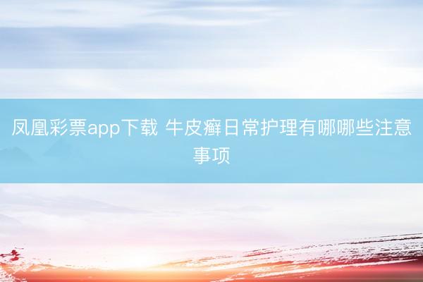 凤凰彩票app下载 牛皮癣日常护理有哪哪些注意事项