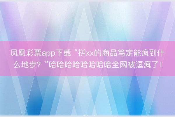 凤凰彩票app下载 “拼xx的商品笃定能疯到什么地步？”哈哈哈哈哈哈哈哈全网被逗疯了！