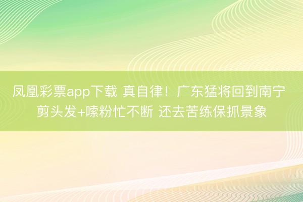 凤凰彩票app下载 真自律！广东猛将回到南宁 剪头发+嗦粉忙不断 还去苦练保抓景象