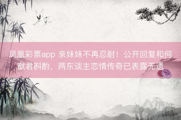 凤凰彩票app 亲妹妹不再忍耐!公开回复和何猷君斟酌,两东谈主恋情传奇已表露无遗