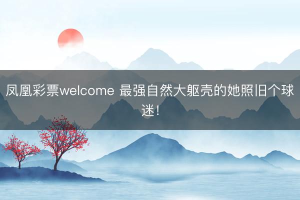 凤凰彩票welcome 最强自然大躯壳的她照旧个球迷！