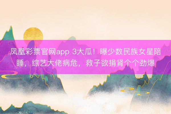 凤凰彩票官网app 3大瓜！曝少数民族女星陪睡，综艺大佬病危，救子欲捐肾个个劲爆