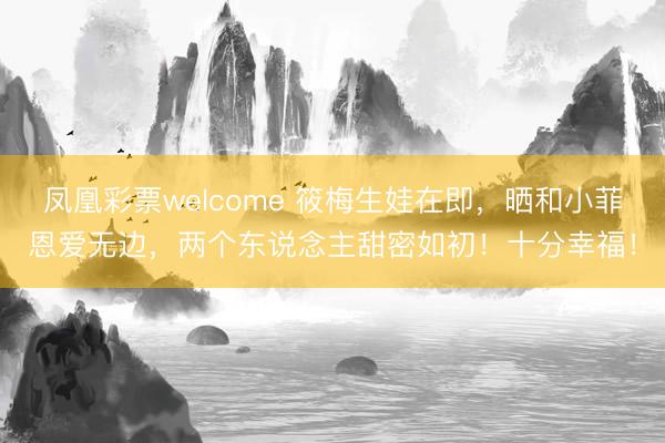 凤凰彩票welcome 筱梅生娃在即，晒和小菲恩爱无边，两个东说念主甜密如初！十分幸福！