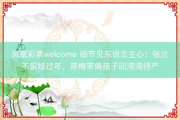 凤凰彩票welcome 细节见东说念主心！张兰不留娃过年，筱梅带俩孩子回湾湾待产